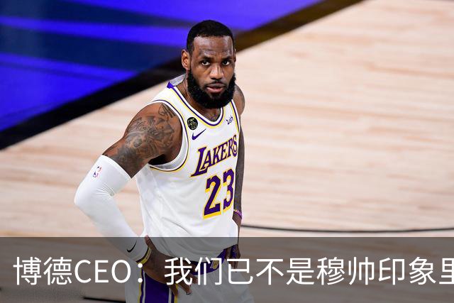 博德CEO：我们已不是穆帅印象里的球队，当年他都不愿在这训练