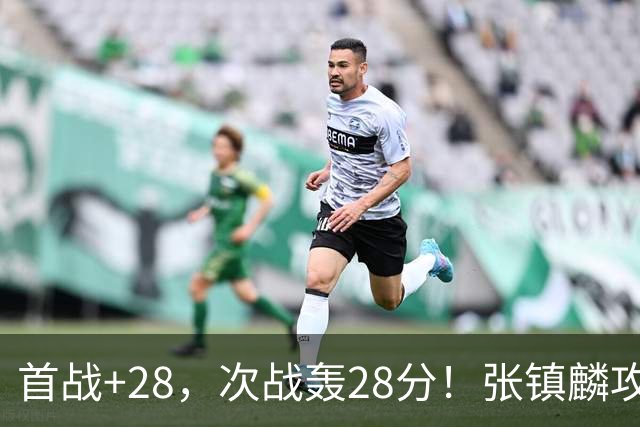 首战+28，次战轰28分！张镇麟攻防抢镜，难怪上海愿给四年顶薪